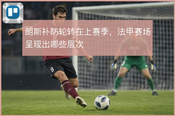 朗斯补防轮转在上赛季，法甲赛场呈现出哪些层次