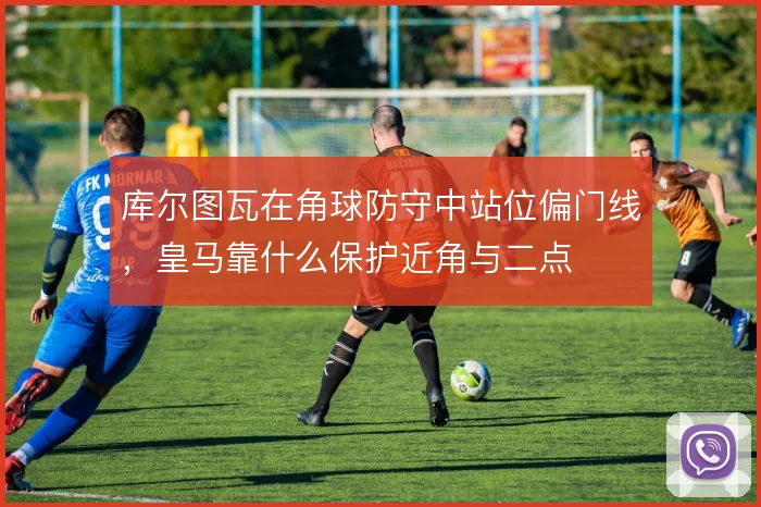 库尔图瓦在角球防守中站位偏门线,皇马靠什么保护近角与二点