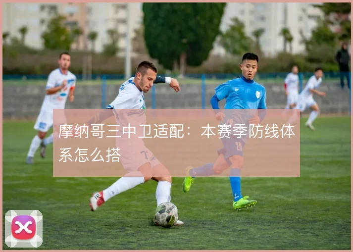 摩纳哥三中卫适配：本赛季防线体系怎么搭