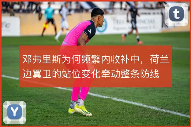 邓弗里斯为何频繁内收补中,荷兰边翼卫的站位变化牵动整条防线