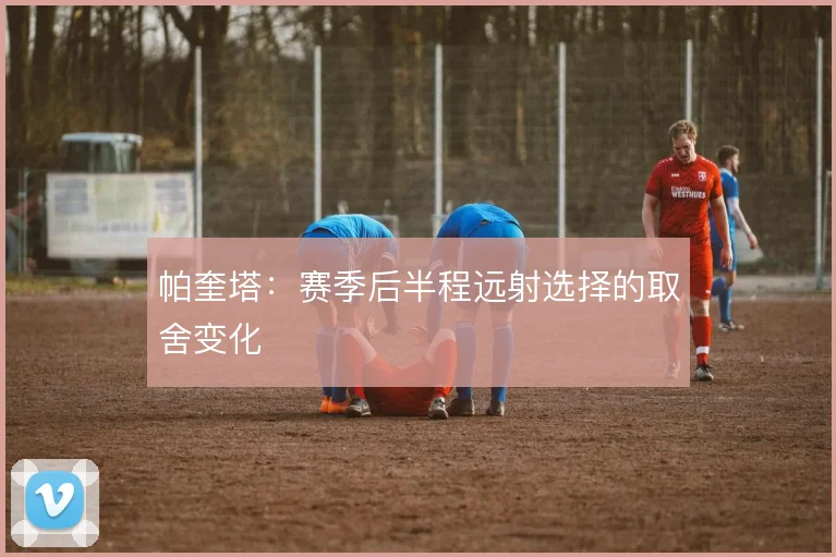 帕奎塔：赛季后半程远射选择的取舍变化
