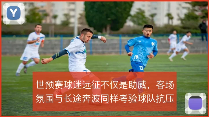 世预赛球迷远征不仅是助威，客场氛围与长途奔波同样考验球队抗压能力