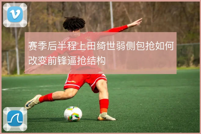 赛季后半程上田绮世弱侧包抢如何改变前锋逼抢结构