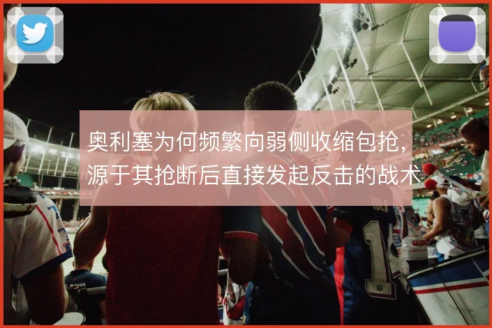 奥利塞为何频繁向弱侧收缩包抢，源于其抢断后直接发起反击的战术价值