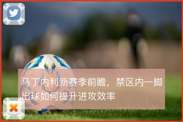 马丁内利新赛季前瞻，禁区内一脚出球如何提升进攻效率