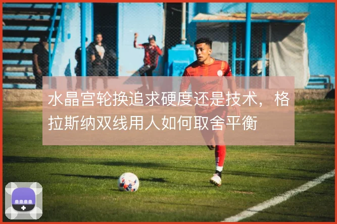水晶宫轮换追求硬度还是技术，格拉斯纳双线用人如何取舍平衡