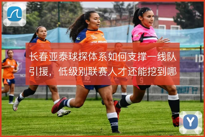 长春亚泰球探体系如何支撑一线队引援，低级别联赛人才还能挖到哪一步