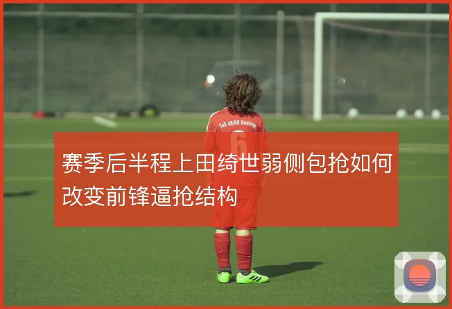 赛季后半程上田绮世弱侧包抢如何改变前锋逼抢结构