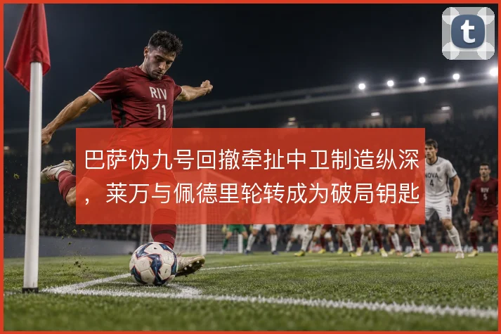 巴萨伪九号回撤牵扯中卫制造纵深,莱万与佩德里轮转成为破局钥匙
