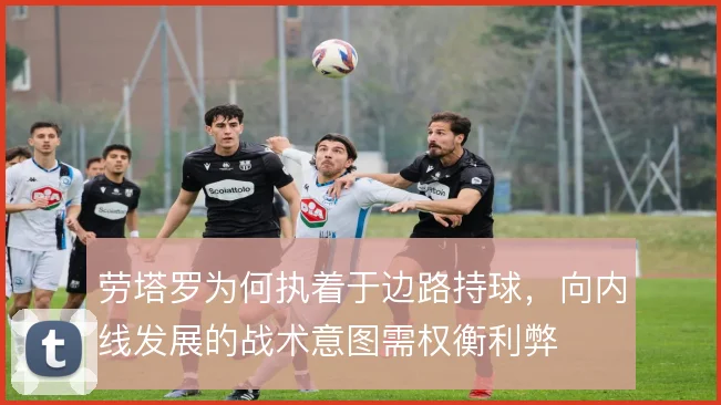 劳塔罗为何执着于边路持球，向内线发展的战术意图需权衡利弊
