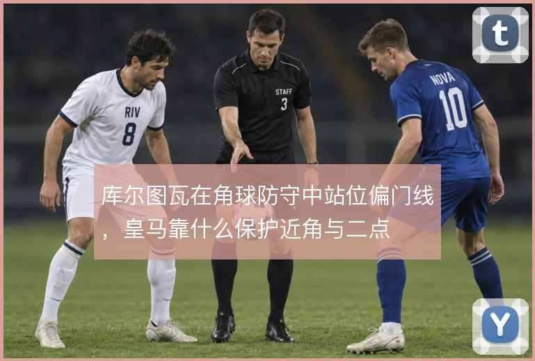 库尔图瓦在角球防守中站位偏门线，皇马靠什么保护近角与二点