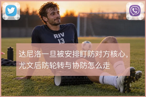 达尼洛一旦被安排盯防对方核心,尤文后防轮转与协防怎么走