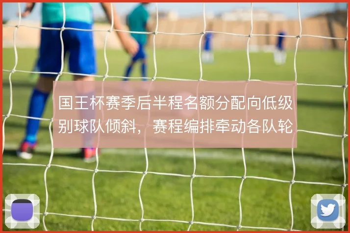 国王杯赛季后半程名额分配向低级别球队倾斜,赛程编排牵动各队轮换策略