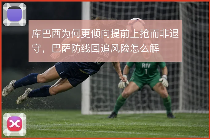 库巴西为何更倾向提前上抢而非退守，巴萨防线回追风险怎么解