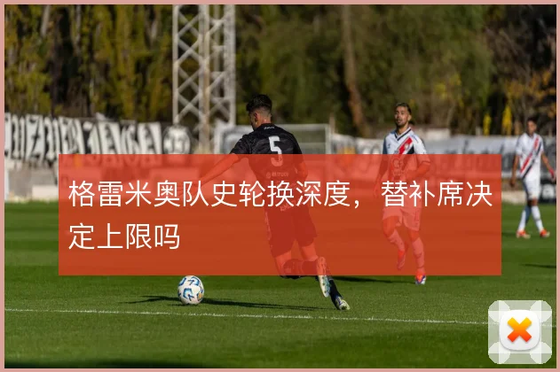 格雷米奥队史轮换深度,替补席决定上限吗